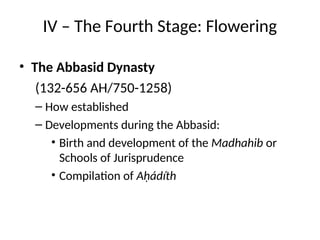 IV – The Fourth Stage: Flowering
• The Abbasid Dynasty
(132-656 AH/750-1258)
– How established
– Developments during the Abbasid:
• Birth and development of the Madhahib or
Schools of Jurisprudence
• Compilation of Aḥádíth
 