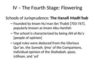 IV – The Fourth Stage: Flowering
Schools of Jurisprudence: The Hanafi Madh’hab
– Founded by Imam Nu’man ibn Thabit [703-767],
popularly known as Imam Abu Hanifah
– The school is characterized by being Ahl al-Ra’y
[people of opinion]
– Legal rules were deduced from the Glorious
Qur’an, the Sunnah, Ijma’ of the Companions,
individual opinion of the Shahabah, qiyas,
istihsan, and ‘urf
 