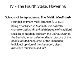 IV – The Fourth Stage: Flowering
Schools of Jurisprudence: The Maliki Madh’hab
– Founded by Imam Malik ibn Anas [717-801]
– Being established in Madinah, it is basically
characterized as ahl al-hadith [people of tradition]
– Legal rules are deduced from the Glorious Qur’an,
the Sunnah, ‘amal ahl al-madinah [practice of the
people of Madinah], ijma’ of the Shahabah,
individual opinion of the Shahabah, qiyas,
maslahah mursalah, and ‘urf
 