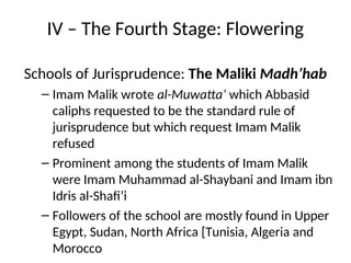 IV – The Fourth Stage: Flowering
Schools of Jurisprudence: The Maliki Madh’hab
– Imam Malik wrote al-Muwatta’ which Abbasid
caliphs requested to be the standard rule of
jurisprudence but which request Imam Malik
refused
– Prominent among the students of Imam Malik
were Imam Muhammad al-Shaybani and Imam ibn
Idris al-Shafi’i
– Followers of the school are mostly found in Upper
Egypt, Sudan, North Africa [Tunisia, Algeria and
Morocco
 