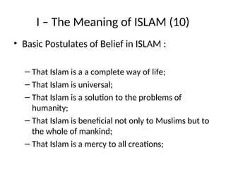 I – The Meaning of ISLAM (10)
• Basic Postulates of Belief in ISLAM :
– That Islam is a a complete way of life;
– That Islam is universal;
– That Islam is a solution to the problems of
humanity;
– That Islam is beneficial not only to Muslims but to
the whole of mankind;
– That Islam is a mercy to all creations;
 