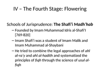 IV – The Fourth Stage: Flowering
Schools of Jurisprudence: The Shafi’i Madh’hab
– Founded by Imam Muhammad Idris al-Shafi’I
[769-820]
– Imam Shafi’i was a student of Imam Malik and
Imam Muhammad al-Shaybani
– He tried to combine the legal approaches of ahl
al-ra’y and ahl al-hadith and systematized the
principles of fiqh through the science of usul al-
fiqh
 