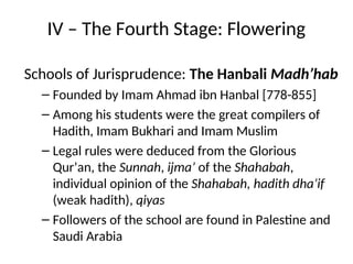 IV – The Fourth Stage: Flowering
Schools of Jurisprudence: The Hanbali Madh’hab
– Founded by Imam Ahmad ibn Hanbal [778-855]
– Among his students were the great compilers of
Hadith, Imam Bukhari and Imam Muslim
– Legal rules were deduced from the Glorious
Qur’an, the Sunnah, ijma’ of the Shahabah,
individual opinion of the Shahabah, hadith dha’if
(weak hadith), qiyas
– Followers of the school are found in Palestine and
Saudi Arabia
 