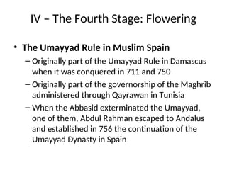 IV – The Fourth Stage: Flowering
• The Umayyad Rule in Muslim Spain
– Originally part of the Umayyad Rule in Damascus
when it was conquered in 711 and 750
– Originally part of the governorship of the Maghrib
administered through Qayrawan in Tunisia
– When the Abbasid exterminated the Umayyad,
one of them, Abdul Rahman escaped to Andalus
and established in 756 the continuation of the
Umayyad Dynasty in Spain
 