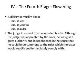 IV – The Fourth Stage: Flowering
• Judiciary in Muslim Spain
– Qadi al-jund
– Qadi al-jama’ah
– Qadi al-qudat
• The judge in a small town was called hakim. Although
the judge was appointed by the ruler, he was given
great authority and independence in the sense that
he could issue summons to the ruler which the latter
would readily and immediately comply with.
 
