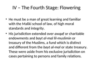 IV – The Fourth Stage: Flowering
• He must be a man of great learning and familiar
with the Maliki school of law, of high moral
standards and integrity.
• His jurisdiction extended over awqaf or charitable
endowments and bayt al-mal lil-muslimin or
treasury of the Muslims, a fund which is distinct
and different from the bayt al-mal or state treasury.
These were aside from his exclusive jurisdiction on
cases pertaining to persons and family relations.
 