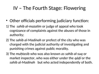 IV – The Fourth Stage: Flowering
• Other officials performing judiciary function:
1) The sahib al-mazalím or judge of appeal who took
cognizance of complaints against the abuses of those in
authority;
2) The sahib al-Madínah or prefect of the city who was
charged with the judicial authority of investigating and
punishing crimes against public morality.
3) The muḥtasib who was also known as sahib al-suq or
market inspector, who was either under the qáḍí or the
sahib al-Madínah but who acted independently of both.
 