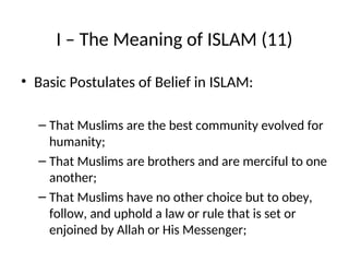I – The Meaning of ISLAM (11)
• Basic Postulates of Belief in ISLAM:
– That Muslims are the best community evolved for
humanity;
– That Muslims are brothers and are merciful to one
another;
– That Muslims have no other choice but to obey,
follow, and uphold a law or rule that is set or
enjoined by Allah or His Messenger;
 