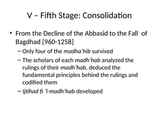 V – Fifth Stage: Consolidation
• From the Decline of the Abbasid to the Fall of
Bagdhad [960-1258]
– Only four of the madha’hib survived
– The scholars of each madh’hab analyzed the
rulings of their madh’hab, deduced the
fundamental principles behind the rulings and
codified them
– Ijtihad fi ‘l-madh’hab developed
 