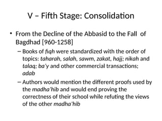 V – Fifth Stage: Consolidation
• From the Decline of the Abbasid to the Fall of
Bagdhad [960-1258]
– Books of fiqh were standardized with the order of
topics: taharah, salah, sawm, zakat, hajj; nikah and
talaq; ba’y and other commercial transactions;
adab
– Authors would mention the different proofs used by
the madha’hib and would end proving the
correctness of their school while refuting the views
of the other madha’hib
 