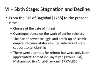 VI – Sixth Stage: Stagnation and Decline
• From the Fall of Baghdad [1258] to the present
time
– Closure of the gate of ijtihad
– Overdependence on the work of earlier scholars
– The rise of power struggle and break-up of Islamic
empire into mini-states resulted into lack of state
support to scholarship
– There were attempts for reform but were only later
appreciated: Ahmad ibn Taymiyah [1263-1328],
Muhammad ibn Ali al-Shawkani [1757-1835]
 