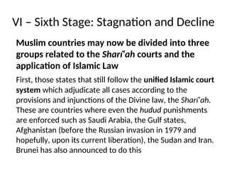VI – Sixth Stage: Stagnation and Decline
Muslim countries may now be divided into three
groups related to the Sharí‘ah courts and the
application of Islamic Law
First, those states that still follow the unified Islamic court
system which adjudicate all cases according to the
provisions and injunctions of the Divine law, the Sharí‘ah.
These are countries where even the hudud punishments
are enforced such as Saudi Arabia, the Gulf states,
Afghanistan (before the Russian invasion in 1979 and
hopefully, upon its current liberation), the Sudan and Iran.
Brunei has also announced to do this
 