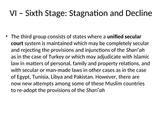 VI – Sixth Stage: Stagnation and Decline
• The third group consists of states where a unified secular
court system is maintained which may be completely secular
and rejecting the provisions and injunctions of the Sharí‘ah
as in the case of Turkey or which may adjudicate with Islamic
law in matters of personal, family and property relations, and
with secular or man-made laws in other cases as in the case
of Egypt, Tunisia, Libya and Pakistan. However, there are
now new attempts among some of these Muslim countries
to re-adopt the provisions of the Sharí‘ah
 