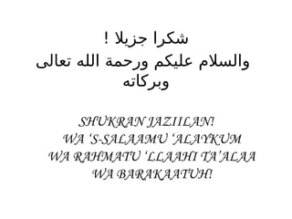 ! ‫جزيال‬ ‫شكرا‬
‫تعالى‬ ‫الله‬ ‫ورحمة‬ ‫عليكم‬ ‫والسالم‬
‫وبركاته‬
SHUKRAN JAZIILAN!
WA ‘S-SALAAMU ‘ALAYKUM
WA RAHMATU ‘LLAAHI TA’ALAA
WA BARAKAATUH!
 