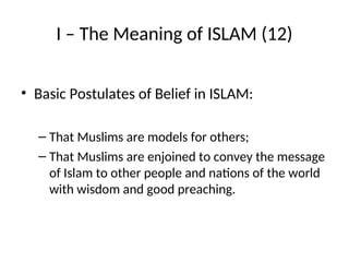I – The Meaning of ISLAM (12)
• Basic Postulates of Belief in ISLAM:
– That Muslims are models for others;
– That Muslims are enjoined to convey the message
of Islam to other people and nations of the world
with wisdom and good preaching.
 