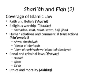 Shari’āh and Fiqh (2)
Coverage of Islamic Law
• Faith and Beliefs (‘Aqa’id)
• Religious worship (‘Ibadat)
– Shahadah, salat, zakat, sawm, hajj, jihad
• Human relations and commercial transactions
(Mu’amalat)
– Ahwal shakhsiyah
– ‘alaqat al-tijariyyah
– ‘ulum al-harbiyyah wa ‘alaqat al-dawliyyah
• Penal and criminal laws (Jinayat)
– Hudud
– Qisas
– Ta’zir
• Ethics and morality (Akhlaq)
 