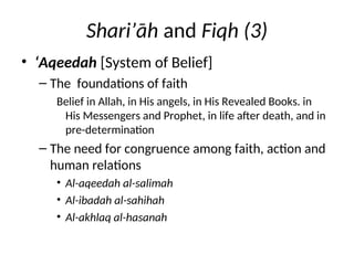 Shari’āh and Fiqh (3)
• ‘Aqeedah [System of Belief]
– The foundations of faith
Belief in Allah, in His angels, in His Revealed Books. in
His Messengers and Prophet, in life after death, and in
pre-determination
– The need for congruence among faith, action and
human relations
• Al-aqeedah al-salimah
• Al-ibadah al-sahihah
• Al-akhlaq al-hasanah
 