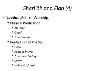 Shari’āh and Fiqh (4)
• ‘Ibadat [Acts of Worship]
 Physical Purification
 Ablution
 Ghusl
 Tayammum
 Purification of the Soul
 Dhikr
 Salat or Prayer
 Zakat and Sadaqah
 Sawm
 Hajj and ‘Umrah
 