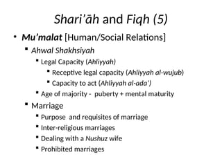 Shari’āh and Fiqh (5)
• Mu’malat [Human/Social Relations]
 Ahwal Shakhsiyah
 Legal Capacity (Ahliyyah)
 Receptive legal capacity (Ahliyyah al-wujub)
 Capacity to act (Ahliyyah al-ada’)
 Age of majority - puberty + mental maturity
 Marriage
 Purpose and requisites of marriage
 Inter-religious marriages
 Dealing with a Nushuz wife
 Prohibited marriages
 