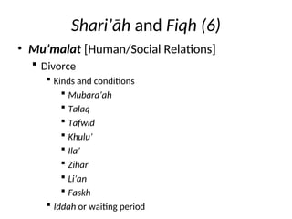 Shari’āh and Fiqh (6)
• Mu’malat [Human/Social Relations]
 Divorce
 Kinds and conditions
 Mubara’ah
 Talaq
 Tafwid
 Khulu’
 Ila’
 Zihar
 Li’an
 Faskh
 Iddah or waiting period
 