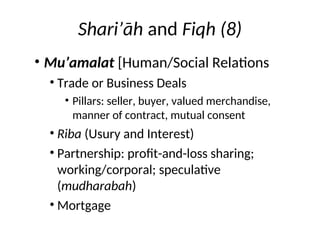 Shari’āh and Fiqh (8)
• Mu’amalat [Human/Social Relations
• Trade or Business Deals
• Pillars: seller, buyer, valued merchandise,
manner of contract, mutual consent
• Riba (Usury and Interest)
• Partnership: profit-and-loss sharing;
working/corporal; speculative
(mudharabah)
• Mortgage
 