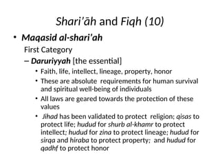 Shari’āh and Fiqh (10)
• Maqasid al-shari’ah
First Category
– Daruriyyah [the essential]
• Faith, life, intellect, lineage, property, honor
• These are absolute requirements for human survival
and spiritual well-being of individuals
• All laws are geared towards the protection of these
values
• Jihad has been validated to protect religion; qisas to
protect life; hudud for shurb al-khamr to protect
intellect; hudud for zina to protect lineage; hudud for
sirqa and hiraba to protect property; and hudud for
qadhf to protect honor
 