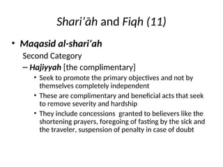 Shari’āh and Fiqh (11)
• Maqasid al-shari’ah
Second Category
– Hajiyyah [the complimentary]
• Seek to promote the primary objectives and not by
themselves completely independent
• These are complimentary and beneficial acts that seek
to remove severity and hardship
• They include concessions granted to believers like the
shortening prayers, foregoing of fasting by the sick and
the traveler, suspension of penalty in case of doubt
 