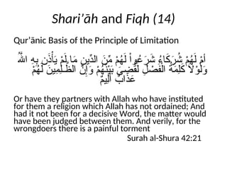 Shari’āh and Fiqh (14)
Qur’ānic Basis of the Principle of Limitation
ُ‫هَّلل‬‫ا‬ ِ
‫ه‬ِ
‫ب‬ ‫ن‬َ
‫ذ‬ْ‫أ‬َ
‫ي‬ ْ
‫م‬َ‫ل‬ ‫ا‬َ
‫م‬ ِ
‫ِّين‬
‫الد‬ َ
‫ن‬ِّ
‫م‬ ْ
‫م‬ُ
‫ه‬َ‫ل‬ ْ‫ا‬‫و‬ُ
‫ع‬َ
‫ر‬َ
‫ش‬ ُ
‫ء‬‫ا‬َ
‫ك‬َ
‫ر‬ُ
‫ش‬ ْ
‫م‬ُ
‫ه‬َ‫ل‬ ْ
‫م‬‫أ‬
ْ
‫م‬ُ
‫ه‬َ‫ل‬ َ
‫ِين‬
‫م‬ِ‫ل‬‫ـ‬ َّ
‫الظ‬ َّ
‫ن‬ِ‫إ‬َ
‫و‬ ْ
‫م‬ُ
‫ه‬َ
‫ن‬ْ‫ي‬َ
‫ب‬ َ
‫ى‬ ِ
‫ض‬ُ
‫ق‬َ‫ل‬ ِ
‫ل‬ ْ
‫ص‬َ
‫ف‬ْ‫ال‬ ُ
‫ة‬َ
‫م‬ِ‫ل‬َ
‫ك‬ َ
‫ال‬ْ
‫و‬َ‫ل‬َ
‫و‬
ٌ
‫م‬‫ِي‬‫ل‬َ‫أ‬ ٌ
‫اب‬َ
‫ذ‬َ
‫ع‬
Or have they partners with Allah who have instituted
for them a religion which Allah has not ordained; And
had it not been for a decisive Word, the matter would
have been judged between them. And verily, for the
wrongdoers there is a painful torment
Surah al-Shura 42:21
 