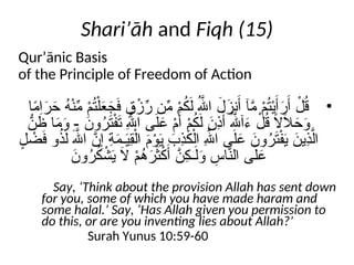 Shari’āh and Fiqh (15)
Qur’ānic Basis
of the Principle of Freedom of Action
•
‫ا‬ً
‫م‬‫ا‬َ
‫ر‬َ
‫ح‬ ُ
‫ه‬ْ‫ن‬ِّ
‫م‬ ْ
‫م‬ُ
‫ت‬ْ‫ل‬َ
‫ع‬َ
‫ج‬َ
‫ف‬ ٍ
‫ق‬ْ
‫ز‬ِّ
‫ر‬ ‫ن‬ِّ
‫م‬ ْ
‫م‬ُ
‫ك‬َ‫ل‬ ُ‫هَّلل‬‫ا‬ َ
‫ل‬َ
‫نز‬َ‫أ‬ ‫آ‬َّ
‫م‬ ْ
‫م‬ُ
‫ت‬ْ‫ي‬َ‫أ‬َ
‫ر‬َ‫أ‬ ْ
‫ل‬ُ
‫ق‬
ُّ
‫ن‬ َ
‫ظ‬ ‫ا‬َ
‫م‬َ
‫و‬ - َ
‫ون‬ُ
‫ر‬َ
‫ت‬ْ‫ف‬َ
‫ـ‬
‫ت‬ ِ‫هَّلل‬‫ا‬ ‫ى‬َ‫ل‬َ
‫ع‬ ْ
‫م‬َ‫أ‬ ْ
‫م‬ُ
‫ك‬َ‫ل‬ َ
‫ِن‬
‫ذ‬َ‫أ‬ ُ‫هَّلل‬‫آ‬َ
‫ء‬ ْ
‫ل‬ُ
‫ق‬ ً
‫ال‬َ
‫ال‬َ
‫ح‬َ
‫و‬
ٍ
‫ل‬ ْ
‫ض‬َ
‫ف‬ ‫و‬ُ
‫ذ‬َ‫ل‬ َ‫هَّلل‬‫ا‬ َّ
‫ن‬ِ‫إ‬ ِ
‫ة‬َ
‫م‬‫ـ‬َ
‫ي‬ِ
‫ق‬ْ‫ال‬ َ
‫م‬ْ
‫و‬َ
‫ي‬ َ
‫ِب‬
‫ذ‬َ
‫ك‬ْ‫ال‬ ِ‫هَّلل‬‫ا‬ ‫ى‬َ‫ل‬َ
‫ع‬ َ
‫ون‬ُ
‫ر‬َ
‫ت‬ْ‫ف‬َ
‫ي‬ َ
‫ِين‬
‫ذ‬َّ‫ال‬
َ
‫ون‬ُ
‫ر‬ُ
‫ك‬ ْ
‫ش‬َ
‫ي‬ َ
‫ال‬ ْ
‫م‬ُ
‫ه‬َ
‫ر‬َ
‫ث‬ْ
‫ك‬َ‫أ‬ َّ
‫ِن‬
‫ك‬‫ـ‬َ‫ل‬َ
‫و‬ ِ
‫اس‬َّ
‫الن‬ ‫ى‬َ‫ل‬َ
‫ع‬
Say, ‘Think about the provision Allah has sent down
for you, some of which you have made haram and
some halal.’ Say, ‘Has Allah given you permission to
do this, or are you inventing lies about Allah?’
Surah Yunus 10:59-60
 