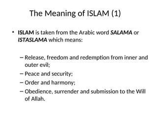 The Meaning of ISLAM (1)
• ISLAM is taken from the Arabic word SALAMA or
ISTASLAMA which means:
– Release, freedom and redemption from inner and
outer evil;
– Peace and security;
– Order and harmony;
– Obedience, surrender and submission to the Will
of Allah.
 