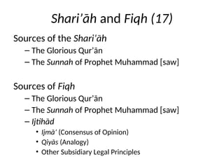 Shari’āh and Fiqh (17)
Sources of the Shari’āh
– The Glorious Qur’ān
– The Sunnah of Prophet Muhammad [saw]
Sources of Fiqh
– The Glorious Qur’ān
– The Sunnah of Prophet Muhammad [saw]
– Ijtihād
• Ijmā’ (Consensus of Opinion)
• Qiyās (Analogy)
• Other Subsidiary Legal Principles
 