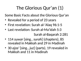 The Glorious Qur’an (1)
Some Basic Facts about the Glorious Qur’an
• Revealed for a period of 23 years
• First revelation: Surah al-’Alaq 96:1-5
• Last revelation: Surah al-Ma’idah 5:3
Surah al-Baqarah 2:281
• 114 suwar [sing., surah] (chapters), 85
revealed in Makkah and 29 in Madinah
• 30 ajza’ [sing., juz] (parts), 19 revealed in
Makkah and 11 in Madinah
 