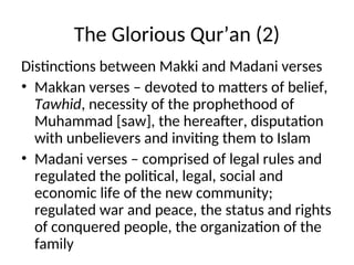 The Glorious Qur’an (2)
Distinctions between Makki and Madani verses
• Makkan verses – devoted to matters of belief,
Tawhid, necessity of the prophethood of
Muhammad [saw], the hereafter, disputation
with unbelievers and inviting them to Islam
• Madani verses – comprised of legal rules and
regulated the political, legal, social and
economic life of the new community;
regulated war and peace, the status and rights
of conquered people, the organization of the
family
 