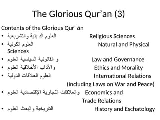 The Glorious Qur’an (3)
Contents of the Glorious Qur’ ān
• ‫ﻮﺍﻠﺗﺷﺭﻳﻌﻳﺔ‬ ‫ﻴﻨﻴﺔ‬ ‫ﺍﻟﺩ‬ ‫ﺍﻟﻌﻠﻭﻢ‬ Religious Sciences
• ‫ﺍﻠﻛﻭﻨﻴﺔ‬ ‫ﺍﻟﻌﻠﻭﻢ‬ Natural and Physical
Sciences
• ‫ﺍﻠﻗﺎﻨﻭﻨﻴﺔ‬ ‫ﻭ‬
‫ﺍﻟﺴﻴﺎﺴﻴﺔ‬
‫ﺍﻟﻌﻠﻭﻢ‬ Law and Governance
• ‫ﻭﺍﻵﺩﺍﺏ‬
‫ﺍﻷﺧﻼﻗﻴﺔ‬
‫ﺍﻟﻌﻠﻭﻢ‬ Ethics and Morality
• ‫ﺍﻟﺩﻭﻠﻴﺔ‬ ‫ﺍﻟﻌﻼﻗﺎﺕ‬ ‫ﺍﻟﻌﻠﻭﻢ‬ International Relations
(including Laws on War and Peace)
• ‫ﺍﻠﺘﺠﺎﺭﻴﺔ‬ ‫ﻭﺍﻟﻌﻼﻗﺎﺕ‬
‫ﺍﻹﻗﺘﺼﺎﺪﻴﺔ‬
‫ﺍﻟﻌﻠﻭﻢ‬ Economics and
Trade Relations
• ‫ﻮﺍﻠﺑﻌﺙ‬ ‫ﺍﻠﺘﺎﺭﻴﺨﻴﺔ‬
‫ﺍﻟﻌﻠﻭﻢ‬ History and Eschatology
 