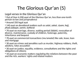The Glorious Qur’an (5)
Legal verses in the Glorious Qur’an
• Out of 0ver 6,200 ayat of the Glorious Qur’an, less than one-tenth
pertain to law and jurisprudence
• Around 350 legal ayat
• 140 ayat on devotional matters such as salat, zakat, siyam, hajj,
jihad,sadaqat, yamin, kaffarat
• 70 ayat on marriage, divorce, waiting period (iddah), revocation of
divorce, maintenance, custody of children, fosterage, paternity,
inheritance and bequest
• 70 ayat on commercial transactions (mu’amalat) like sale, lease, loan
and mortgage
• 30 ayat on crimes and penalties such as murder, highway robbery, theft,
adultery, false accusation
• 30 ayat on justice, equality, evidence, consultations and the rights and
obligations of citizens
• 10 ayat on economic matters regulating the relations between the poor
and the rich, workers’ rights and related matters
 
