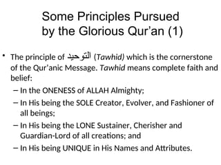 Some Principles Pursued
by the Glorious Qur’an (1)
• The principle of ‫ﺍﻠﺘﻮﺣﻳﺪ‬ (Tawhid) which is the cornerstone
of the Qur’anic Message. Tawhid means complete faith and
belief:
– In the ONENESS of ALLAH Almighty;
– In His being the SOLE Creator, Evolver, and Fashioner of
all beings;
– In His being the LONE Sustainer, Cherisher and
Guardian-Lord of all creations; and
– In His being UNIQUE in His Names and Attributes.
 