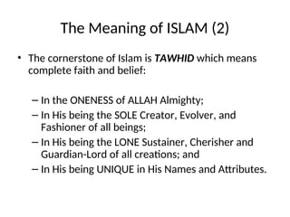 The Meaning of ISLAM (2)
• The cornerstone of Islam is TAWHID which means
complete faith and belief:
– In the ONENESS of ALLAH Almighty;
– In His being the SOLE Creator, Evolver, and
Fashioner of all beings;
– In His being the LONE Sustainer, Cherisher and
Guardian-Lord of all creations; and
– In His being UNIQUE in His Names and Attributes.
 