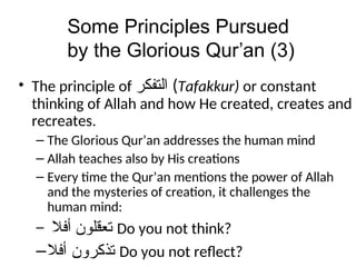 Some Principles Pursued
by the Glorious Qur’an (3)
• The principle of ‫ﺍﻠﺗﻔﻛﺭ‬ (Tafakkur) or constant
thinking of Allah and how He created, creates and
recreates.
– The Glorious Qur’an addresses the human mind
– Allah teaches also by His creations
– Every time the Qur’an mentions the power of Allah
and the mysteries of creation, it challenges the
human mind:
– ‫ﺗﻌﻗﻠﻭﻦ‬
‫ﺃﻓﻼ‬ Do you not think?
– ‫ﺗﺫﻛﺭﻭﻦ‬
‫ﺃﻓﻼ‬ Do you not reflect?
 