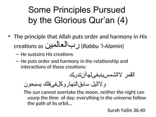 Some Principles Pursued
by the Glorious Qur’an (4)
• The principle that Allah puts order and harmony in His
creations as ‫ﺮﺐﺍﻠﻌﺎﻠﻣﻳﻥ‬ (Rabbu ‘l-Alamin)
– He sustains His creations
– He puts order and harmony in the relationship and
interactions of these creations:
‫ﺍﻠﻗﻣﺭ‬
‫ﻻﺍﻠﺸﻤﺲﻴﻨﺑﻐﻰﻠﻬﺎﺃﻦﺗﺩﺭﻙ‬
‫ﻴﺳﺒﺤﻭﻥ‬ ‫ﺴﺎﺒﻖﺍﻠﻨﻬﺎﺭﻭﻛﻞﻔﻰﻔﻠﻙ‬ ‫ﻭﻻﺍﻠﻴﻞ‬
The sun cannot overtake the moon, neither the night can
usurp the time of day; everything in the universe follow
the path of its orbit…
Surah YaSin 36:40
 