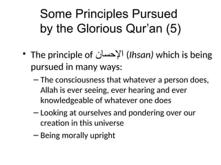 Some Principles Pursued
by the Glorious Qur’an (5)
• The principle of ‫ﺍﻹﺤﺴﺎﻦ‬ (Ihsan) which is being
pursued in many ways:
– The consciousness that whatever a person does,
Allah is ever seeing, ever hearing and ever
knowledgeable of whatever one does
– Looking at ourselves and pondering over our
creation in this universe
– Being morally upright
 