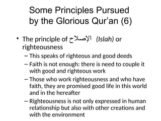 Some Principles Pursued
by the Glorious Qur’an (6)
• The principle of ‫ﺍﻹﺻﻼﺡ‬ (Islah) or
righteousness
– This speaks of righteous and good deeds
– Faith is not enough: there is need to couple it
with good and righteous work
– Those who work righteousness and who have
faith, they are promised good life in this world
and in the hereafter
– Righteousness is not only expressed in human
relationship but also with other creations and
with the environment
 