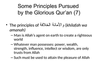 Some Principles Pursued
by the Glorious Qur’an (7)
• The principles of ‫ﻭﺍﻷﻣﺎﻨﺔ‬
‫ﺍﻠﺧﻼﻓﺔ‬ (khilafah wa
amanah)
– Man is Allah’s agent on earth to create a righteous
world
– Whatever man possesses: power, wealth,
strength, influence, intellect or wisdom, are only
trusts from Allah
– Such must be used to attain the pleasure of Allah
 