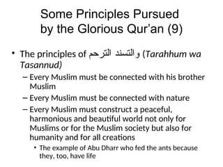 Some Principles Pursued
by the Glorious Qur’an (9)
• The principles of ‫ﻭﺍﻠﺗﺴﻨﺪ‬
‫ﺍﻠﺗﺭﺤﻢ‬ (Tarahhum wa
Tasannud)
– Every Muslim must be connected with his brother
Muslim
– Every Muslim must be connected with nature
– Every Muslim must construct a peaceful,
harmonious and beautiful world not only for
Muslims or for the Muslim society but also for
humanity and for all creations
• The example of Abu Dharr who fed the ants because
they, too, have life
 
