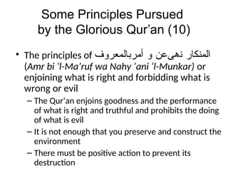 Some Principles Pursued
by the Glorious Qur’an (10)
• The principles of ‫ﺍﻠﻣﻨﻛﺎﺭ‬
‫ﻨﻫﻰﻋﻥ‬
‫ﻭ‬
‫ﺃﻣﺭﺒﺎﻠﻣﻌﺭﻭﻒ‬
(Amr bi ‘l-Ma’ruf wa Nahy ‘ani ‘l-Munkar) or
enjoining what is right and forbidding what is
wrong or evil
– The Qur’an enjoins goodness and the performance
of what is right and truthful and prohibits the doing
of what is evil
– It is not enough that you preserve and construct the
environment
– There must be positive action to prevent its
destruction
 