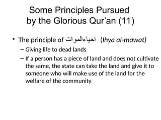 Some Principles Pursued
by the Glorious Qur’an (11)
• The principle of ‫ﺍﺤﻴﺎﺀﺍﻠﻣﻭﺍﺖ‬ (Ihya al-mawat)
– Giving life to dead lands
– If a person has a piece of land and does not cultivate
the same, the state can take the land and give it to
someone who will make use of the land for the
welfare of the community
 