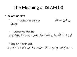The Meaning of ISLAM (3)
• ISLAM as DIN
 Surah Al-’Imran 3:19 َّ
‫ن‬ِ‫إ‬
َ
‫ِّين‬
‫الد‬
ِ‫هَّلل‬‫ا‬ َ
‫د‬‫ن‬ِ
‫ع‬
ُ
‫م‬‫ال‬ ْ
‫س‬ِ
‫اإل‬
 Surah al-Ma’idah 5:3
ُ
‫م‬ُ
‫ك‬َ‫ل‬ ُ
‫يت‬ ِ
‫ض‬َ
‫ر‬َ
‫و‬ ‫ِي‬
‫ت‬َ
‫م‬ْ
‫ع‬ِ
‫ن‬ ْ
‫م‬ُ
‫ك‬ْ‫ي‬َ‫ل‬َ
‫ع‬ ُ
‫ت‬ْ
‫م‬َ
‫م‬ْ‫ت‬َ‫أ‬َ
‫و‬ ْ
‫م‬ُ
‫ك‬َ
‫ن‬‫ِي‬
‫د‬ ْ
‫م‬ُ
‫ك‬َ‫ل‬ ُ
‫ت‬ْ‫ل‬َ
‫م‬ْ
‫ك‬َ‫أ‬ َ
‫م‬ْ
‫و‬َ
‫ي‬ْ‫ال‬
‫ا‬ً
‫ن‬‫ِي‬
‫د‬ َ
‫م‬‫ال‬ ْ
‫س‬ِ
‫اإل‬
 Surah Al-’Imran 3:85
َ
‫ر‬ْ‫ي‬َ
‫غ‬ ِ
‫غ‬َ
‫ت‬ْ‫ب‬َ
‫ي‬ ‫ن‬َ
‫م‬َ
‫و‬
‫ا‬ً
‫ن‬‫ِي‬
‫د‬ ِ
‫الم‬ ْ
‫س‬ِ
‫اإل‬
َ
‫ين‬ِ
‫ر‬ِ
‫اس‬َ
‫خ‬ْ‫ال‬ َ
‫ِن‬
‫م‬ ِ
‫ة‬َ
‫ر‬ِ
‫اآلخ‬ ‫ِي‬
‫ف‬ َ
‫و‬ُ
‫ه‬َ
‫و‬ ُ
‫ه‬ْ‫ن‬ِ
‫م‬ َ
‫ل‬َ
‫ب‬ْ‫ق‬ُ
‫ي‬ ‫ن‬َ‫ل‬َ
‫ف‬
 