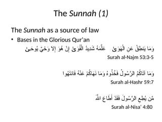The Sunnah (1)
The Sunnah as a source of law
• Bases in the Glorious Qur’an
َ
‫و‬ُ
‫ق‬ْ‫ال‬ ُ
‫د‬‫ِي‬
‫د‬َ
‫ش‬ ُ
‫ه‬َ
‫م‬َّ‫ل‬َ
‫ع‬
ٰ‫ى‬
َ
‫وح‬ُ
‫ي‬ ٌ
‫ي‬ ْ
‫ح‬َ
‫و‬ ‫ال‬ِ‫إ‬ َ
‫و‬ُ
‫ه‬ ْ
‫ن‬ِ‫إ‬
ٰ‫ى‬ َ
‫و‬َ
‫ه‬ْ‫ال‬ ِ
‫ن‬َ
‫ع‬ ُ
‫ق‬ ِ
‫نط‬َ
‫ي‬ ‫ا‬َ
‫م‬َ
‫و‬
ٰ‫ى‬
Surah al-Najm 53:3-5
‫وا‬ُ
‫ه‬َ
‫ت‬‫ان‬َ
‫ف‬ ُ
‫ه‬ْ‫ن‬َ
‫ع‬ ْ
‫م‬ُ
‫ك‬‫ا‬َ
‫ه‬َ
‫ن‬ ‫ا‬َ
‫م‬َ
‫و‬ ُ
‫ه‬‫و‬ُ
‫ذ‬ُ
‫خ‬َ
‫ف‬ ُ
‫ول‬ُ
‫س‬َّ
‫الر‬ ُ
‫م‬ُ
‫ك‬‫ا‬َ
‫ت‬‫آ‬ ‫ا‬َ
‫م‬َ
‫و‬
Surah al-Hashr 59:7
َ‫هَّلل‬‫ا‬ َ
‫اع‬ َ
‫ط‬َ‫أ‬ ْ
‫د‬َ
‫ق‬َ
‫ف‬ َ
‫ول‬ُ
‫س‬َّ
‫الر‬ ِ
‫ع‬ ِ
‫ط‬ُ
‫ي‬ ‫ن‬َّ
‫م‬
Surah al-Nisa’ 4:80
 