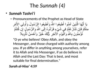 The Sunnah (4)
• Sunnah Tashri’i
– Pronouncements of the Prophet as Head of State
ِ
‫ر‬ْ
‫م‬َ
‫األ‬ ‫ِي‬‫ل‬‫و‬ُ‫أ‬َ
‫و‬ َ
‫ول‬ُ
‫س‬َّ
‫الر‬ ‫وا‬ُ
‫ع‬‫ي‬ ِ
‫ط‬َ‫أ‬َ
‫و‬ َ‫هَّلل‬‫ا‬ ‫وا‬ُ
‫ع‬‫ي‬ ِ
‫ط‬َ‫أ‬ ‫وا‬ُ
‫ن‬َ
‫م‬‫آ‬ َ
‫ِين‬
‫ذ‬َّ‫ال‬ ‫ا‬َ
‫ه‬ُّ
‫ي‬َ‫أ‬ ‫ا‬َ
‫ي‬
ْ
‫م‬ُ
‫ت‬‫ن‬ُ
‫ك‬ ‫ن‬ِ‫إ‬ ِ
‫ول‬ُ
‫س‬َّ
‫الر‬َ
‫و‬ ِ‫هَّلل‬‫ا‬ ‫ى‬َ‫ل‬ِ‫إ‬ ُ
‫ه‬‫ُّو‬
‫د‬ُ
‫ر‬َ
‫ف‬ ٍ
‫ء‬ ْ
‫ي‬َ
‫ش‬ ‫ِي‬
‫ف‬ ْ
‫م‬ُ
‫ت‬ ْ
‫ع‬َ
‫از‬َ
‫ن‬َ
‫ت‬ ‫ن‬ِ‫إ‬َ
‫ف‬ ْ
‫م‬ُ
‫ك‬‫ِن‬
‫م‬
‫يال‬ِ
‫و‬ْ‫أ‬َ
‫ت‬ ُ
‫ن‬َ
‫س‬ ْ
‫ح‬َ‫أ‬َ
‫و‬ ٌ
‫ر‬ْ‫ي‬َ
‫خ‬ َ
‫ِك‬‫ل‬ ِ
‫ر‬ِ
‫اآلخ‬ ِ
‫م‬ْ
‫و‬َ
‫ي‬ْ‫ال‬َ
‫و‬ ِ‫هَّلل‬‫ا‬ِ
‫ب‬ َ
‫ون‬ُ
‫ن‬ِ
‫م‬ْ
‫ؤ‬ُ
‫ت‬
َٰ‫ذ‬
“O ye who believe! Obey Allah, and obey the
Messenger, and those charged with authority among
you. If ye differ in anything among yourselves, refer
it to Allah and His Messenger, if ye do believe in
Allah and the Last Day: That is best, and most
suitable for final determination.”
Surah al-Nisa’ 4:59
 