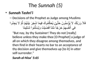 The Sunnah (5)
• Sunnah Tashri’i
– Decisions of the Prophet as Judge among Muslims
‫ُوا‬
‫د‬ِ
‫ج‬َ
‫ي‬ ‫ال‬ َّ
‫م‬ُ
‫ث‬ ْ
‫م‬ُ
‫ه‬َ
‫ن‬ْ‫ي‬َ
‫ب‬ َ
‫ر‬ َ
‫ج‬َ
‫ش‬ ‫ا‬َ
‫م‬‫ِي‬
‫ف‬ َ
‫وك‬ُ
‫م‬ِّ
‫ك‬َ
‫ح‬ُ
‫ي‬ َّ
‫ت‬َ
‫ح‬ َ
‫ون‬ُ
‫ن‬ِ
‫م‬ْ
‫ؤ‬ُ
‫ي‬ ‫ال‬ َ
‫ك‬ِّ
‫ب‬َ
‫ر‬َ
‫و‬ ‫ال‬َ
‫ف‬
ٰ‫ى‬
‫ا‬ً
‫م‬‫ِي‬‫ل‬ ْ
‫س‬َ
‫ت‬ ‫وا‬ُ
‫م‬ِّ‫ل‬َ
‫س‬ُ
‫ي‬َ
‫و‬ َ
‫ت‬ْ‫ي‬ َ
‫ض‬َ
‫ق‬ ‫ا‬َّ
‫م‬ِّ
‫م‬ ‫ا‬ ً
‫ج‬َ
‫ر‬ َ
‫ح‬ ْ
‫م‬ِ
‫ه‬ِ
‫س‬ُ
‫ف‬‫ن‬َ‫أ‬ ‫ِي‬
‫ف‬
“But nay, by thy Sustainer! They do not [really]
believe unless they make thee [O Prophet] a judge of
all on which they disagree among themselves, and
then find in their hearts no bar to an acceptance of
thy decision and give themselves up [to it] in utter
self-surrender.”
Surah al-Nisa’ 5:65
 