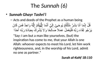 The Sunnah (6)
• Sunnah Ghayr Tashri’i
– Acts and deeds of the Prophet as a human being
َ
‫ان‬َ
‫ك‬ ‫ن‬َ
‫م‬َ
‫ف‬ ٌ
‫د‬ِ
‫اح‬َ
‫و‬ ٌ
‫ه‬ ِ‫إ‬ ْ
‫م‬ُ
‫ك‬ُ
‫ه‬ ِ‫إ‬ ‫ا‬َ
‫م‬َّ
‫ن‬َ‫أ‬ َّ
‫ي‬َ‫ل‬ِ‫إ‬ َ
‫وح‬ُ
‫ي‬ ْ
‫م‬ُ
‫ك‬ُ‫ل‬ْ‫ث‬ِّ
‫م‬ ٌ
‫ر‬َ
‫ش‬َ
‫ب‬ ‫ا‬َ
‫ن‬َ‫أ‬ ‫ا‬َ
‫م‬َّ
‫ن‬ِ‫إ‬ ْ
‫ل‬ُ
‫ق‬
َٰ‫ل‬ َٰ‫ل‬ ٰ‫ى‬
‫ًا‬
‫د‬َ
‫ح‬َ‫أ‬ ِ
‫ه‬ِّ
‫ب‬َ
‫ر‬ ِ
‫ة‬َ
‫د‬‫ا‬َ
‫ب‬ِ
‫ع‬ِ
‫ب‬ ْ
‫ك‬ِ
‫ر‬ ْ
‫ش‬ُ
‫ي‬ ‫ال‬َ
‫و‬ ‫ا‬ً
‫ِح‬‫ل‬‫ا‬ َ
‫ص‬ ‫ال‬َ
‫م‬َ
‫ع‬ ْ
‫ل‬َ
‫م‬ْ
‫ع‬َ
‫ي‬ْ‫ل‬َ
‫ف‬ ِ
‫ه‬ِّ
‫ب‬َ
‫ر‬ َ
‫ء‬‫ا‬َ
‫ق‬ِ‫ل‬ ‫و‬ُ
‫ج‬ْ
‫ر‬َ
‫ي‬
“Say: I am but a man like yourselves, (but) the
inspiration has come to me, that your Allah is one
Allah: whoever expects to meet his Lord, let him work
righteousness, and, in the worship of his Lord, admit
no one as partner.”
Surah al-Kahf 18:110
 